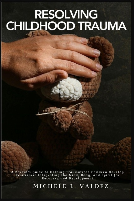 Resolving Childhood Trauma: A Parents Guide to Helping Traumatized Children Develop Resilience: Integrating the Mind, Body, and Spirit for Recovery and Development