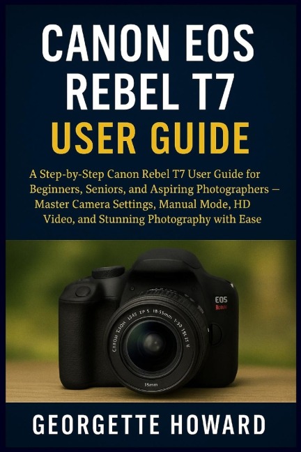 Canon EOS Rebel T7 User Guide: A Step-by-Step Canon Rebel T7 User Guide for Beginners, Seniors, and Aspiring Photographers - Master Camera Settings, Manual Mode, HD Video, and Stunning Photography with Ease