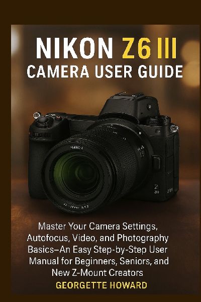 Nikon Z6 III Camera User Guide: Master Your Camera Settings, Autofocus, Video, and Photography Basics-An Easy Step-by-Step User Manual for Beginners, Seniors, and New Z-Mount Creators
