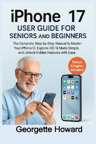 iPhone 17 User Guide for Seniors and Beginners: The Complete Step-by-Step Manual to Master Your iPhone 17, Explore iOS 18 Made Simple, and Unlock Hidden Features with Ease