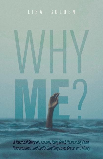 Why Me?: A Personal Story of Lessons, Pain, Grief, Heartache, Faith, Perseverance, and Gods Unfailing Love, Grace, and Mercy