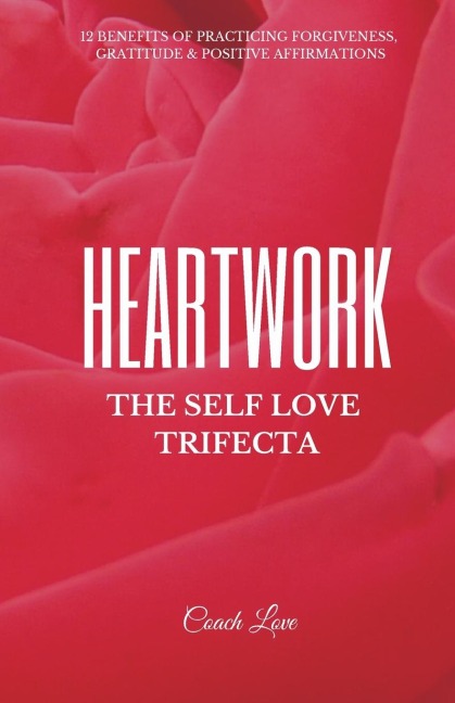 HEARTWORK: THE SELF LOVE TRIFECTA: 12 Benefits of Practicing Forgiveness, Gratitude and Positive Affirmations
