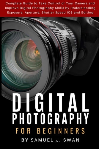 Digital Photography for Beginners Complete Guide to Take Control of Your Camera and Improve Digital Photography Skills by Understanding Exposure, Aperture, Shutter Speed IOS and Editing