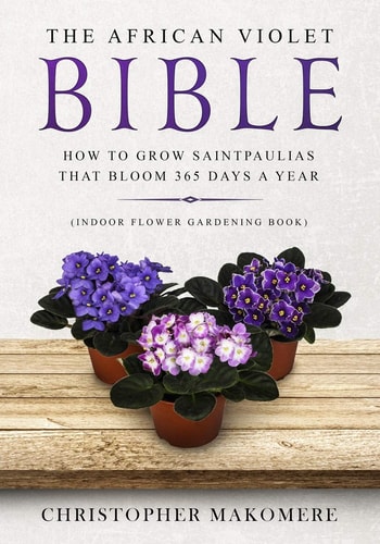The African Violet Bible How to Grow Saintpaulias That Bloom 365 Days a Year (Indoor Flower Gardening Book)