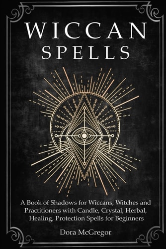 Wiccan Spells A Book of Shadows for Wiccans, Witches and Practitioners with Candle, Crystal, Herbal, Healing, Protection Spells for Beginners