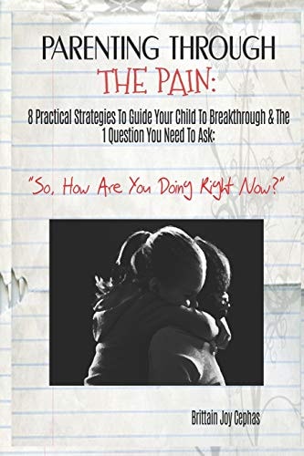 Parenting Through The Pain 8 Practical Strategies To Guide Your Child To Breakthrough & The 1 Question You Need To Ask: "How Are You Doing Right Now?"