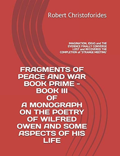 Fragments of Peace and War Book Prime - Book III of a Monograph on the Poetry of Wilfred Owen and Some Aspects of His Life IMAGINATION, IDEAS and the EVIDENCE FINALLY CONVERGE - LOST and RECOVERED the COMPLETION of 'STRANGE MEETING'