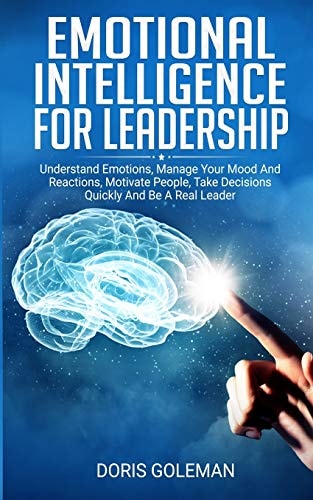 Emotional Intelligence For Leadership Understand Emotions, Manage Your Mood And Reactions, Motivate People, Take Decisions Quickly And Be A Real Leader