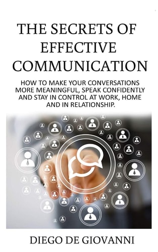 The Secrets of Effective Communication How to Make Your Conversations More Meaningful, Speak Confidently and Stay in Control at Work, Home and in Relationship