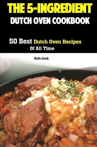 The 5-Ingredient Dutch Oven Cookbook 50 Best Dutch Oven Recipes Of All Time