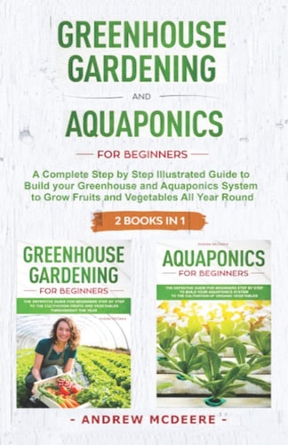 Greenhouse Gardening and Aquaponics 2 BOOKS In 1 The Definitive Guide for Beginners to Build a Greenhouse and Aquaponics System to Growing Fruits and Vegetables Throughout the Year
