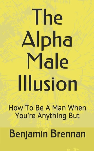 The Alpha Male Illusion How To Be A Man When You're Anything But