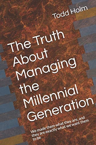 The Truth about Managing the Millennial Generation We Made Them What They Are, and They Are Exactly What We Want Them to Be