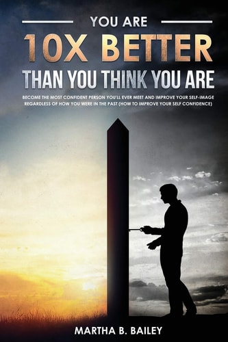 You Are 10X Better Than You Think You Are Become The Most Confident Person You'll Ever Meet And Improve Your Self-Image Regardless Of How You Were In The Past (How To Improve Your Self Confidence)