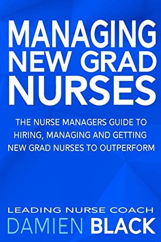 Managing New Grad Nurses The Nurse Managers Guide to Hiring, Managing and Getting New Grad Nurses to Outperform