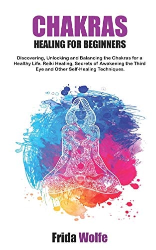 Chakras Healing For Beginners Discovering, Unlocking and Balancing the Chakras for a Healthy Life. Reiki Healing, Secrets of Awakening the Third Eye and Other Self-Healing Techniques.