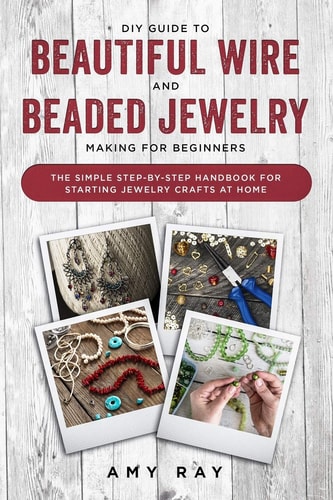DIY Guide to Beautiful Wire and Beaded Jewelry Making for Beginners The Simple Step-by-Step Handbook for Starting Jewelry Crafts at Home
