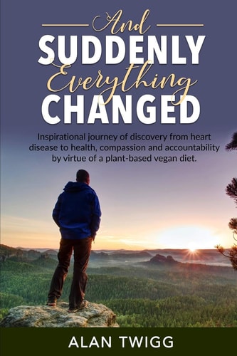 And Suddenly, Everything Changed Inspirational Journey of Discovery from Heart Disease to Health, Compassion and Accountability by Virtue of a Plant-Based Vegan Diet
