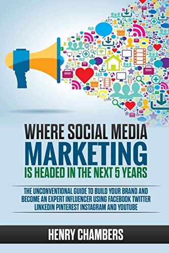 Where Social Media Marketing Is Headed in the Next 5 Years The Unconventional Guide to Build Your Brand and Become an Expert Influencer Using Facebook Twitter LinkedIn Pinterest Instagram and YouTube