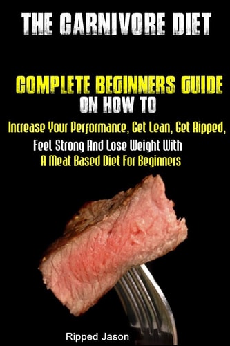 The Carnivore Diet Complete Beginners Guide On How To Increase Your Performance, Get Lean, Get Ripped, Feel Strong And Lose Weight With A Meat Based Diet