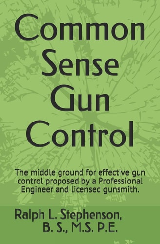 Common Sense Gun Control The Middle Ground for Effective Gun Control Proposed by a Professional Engineer and Former Licensed Gunsmith.