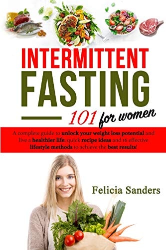 Intermittent Fasting 101 A Complete Guide to Unlock Your Weight Loss Potential and Live a Healthier Life for Women; Quick Recipe Ideas and 16 Effective Lifestyle Methods to Achieve the Best Results