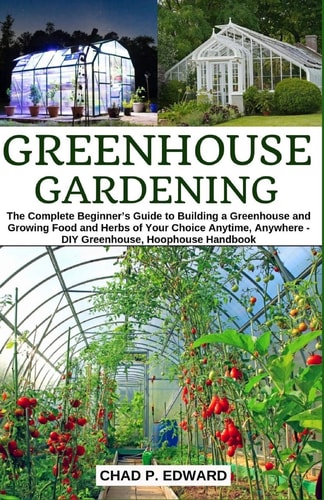 Greenhouse Gardening The Complete Beginner's Guide to Building a Greenhouse and Growing Food and Herbs of Your Choice Anytime, Anywhere - DIY Greenhouse, Hoophouse Handbook
