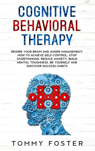 Cognitive Behavioral Therapy Rewire Your Brain and Anger Management: How to Achieve Self-Control, Stop Overthinking, Reduce Anxiety, Build Mental Toughness, Be Yourself and Discover Success Habits