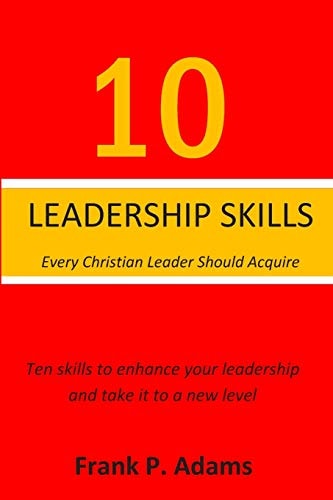 10 Leadership Skills Every Christian Leader Should Acquire Ten Skills That Will Enhance Your Leadership and Take It to a New Level
