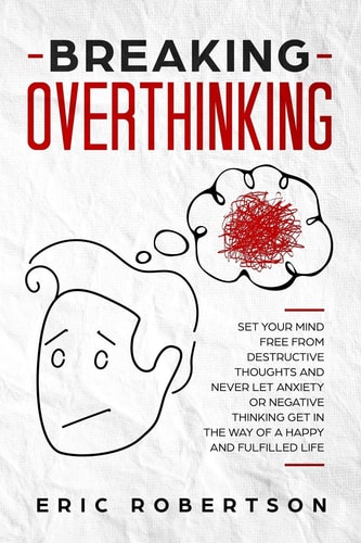 Breaking Overthinking Set Your Mind Free from Destructive Thoughts and Never Let Anxiety Or Negative Thinking Get in the Way of a Happy and Fulfilled Life