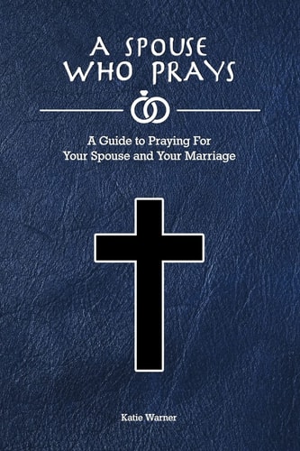 A Spouse Who Prays A Guide to Praying for Your Spouse and Your Marriage