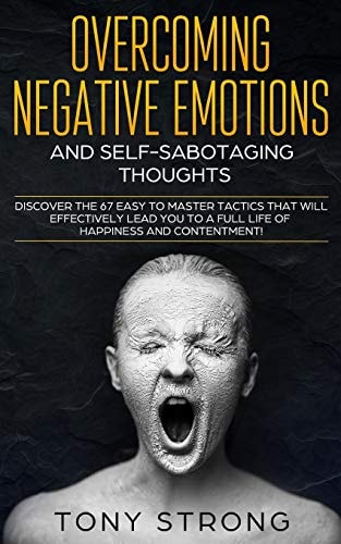 Overcoming Negative Emotions and Self-Sabotaging Thoughts Discover the 67 Easy to Master Tactics That Will Effectively Lead You to a Full Life of Happiness and Contentment!