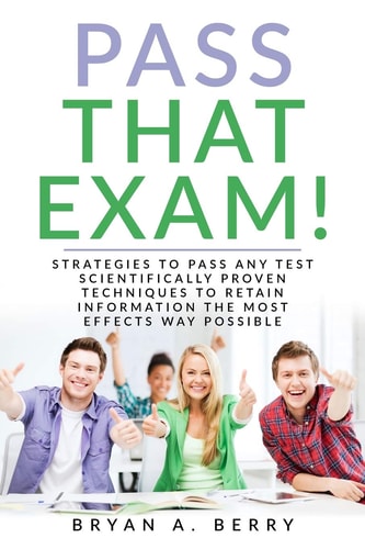 Pass That Exam! Strategies to Pass Any Test Scientifically Proven Techniques to Retain Information the Most Effective Way Possible
