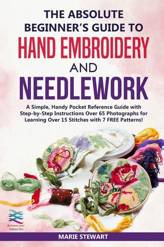 The Absolute Beginner's Guide to Hand Embroidery and Needlework A Simple, Handy Pocket Reference Guide with Step-By-Step Instructions Over 65 Photographs for Learning Over 15 Stitches