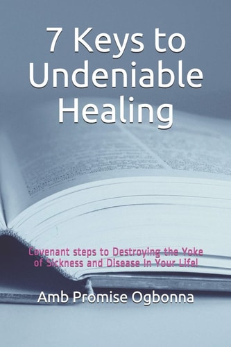 7 Keys to Undeniable Healing Covenant Steps to Destroying the Yoke of Sickness and Disease In Your Life!