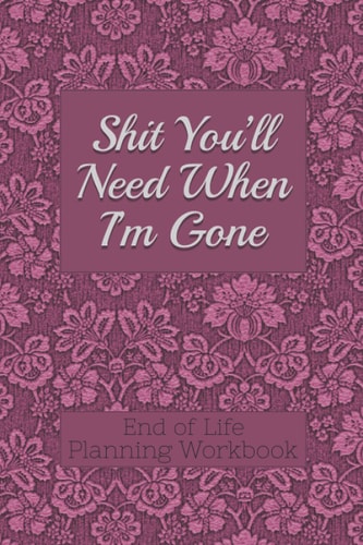 End of Life Planning Workbook : Shit You'll Need When I'm Gone Makes Sure All Your Important Information in One Easy-To-Find Place