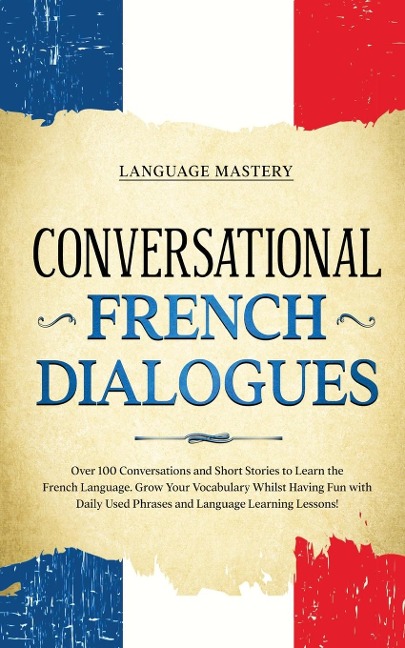 Conversational French Dialogues: Over 100 Conversations and Short Stories to Learn the French Language. Grow Your Vocabulary Whilst Having Fun with Daily Used Phrases and Language Learning Lessons!