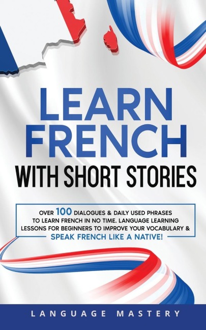 Learn French with Short Stories: Over 100 Dialogues & Daily Used Phrases to Learn French in no Time. Language Learning Lessons for Beginners to Improve Your Vocabulary & Speak French Like a Native!