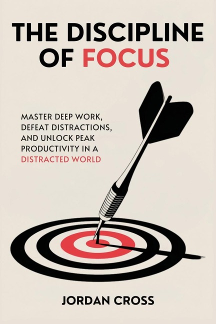 The Discipline of Focus: Master Deep Work, Defeat Distractions, and Unlock Peak Productivity in a Distracted World