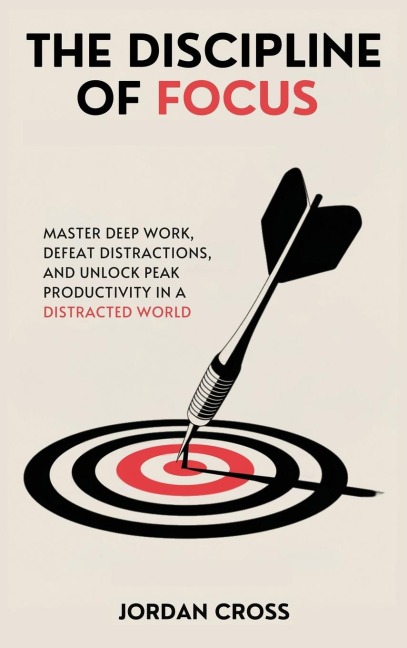 The Discipline of Focus: Master Deep Work, Defeat Distractions, and Unlock Peak Productivity in a Distracted World