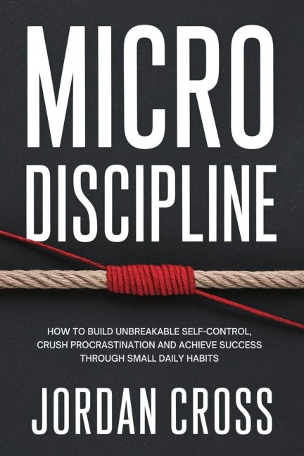 Micro Discipline: How to Build Unbreakable Self-Control, Crush Procrastination, and Achieve Success Through Small Daily Habits