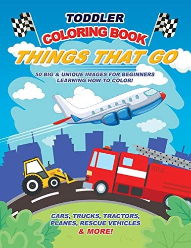 Toddler Coloring Book Things That Go 50 Big and Unique Images for Beginners Learning How to Color: Cars, Trucks, Tractors, Planes, Rescue Vehicles and More! Ages 2-4