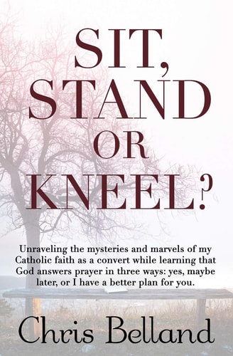 Sit, Stand Or Kneel? Unraveling the Mysteries and Marvels of My Catholic Faith As a Convert While Learning That God Answers Prayer in Three Ways: Yes, Maybe Later, Or I Have a Better Plan for You