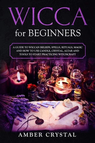 Wicca for Beginners A Guide to Wiccan Beliefs, Spells, Rituals, Magic and How to Use Candle, Crystal, Altar and Tools to Start Practicing Witchcraft