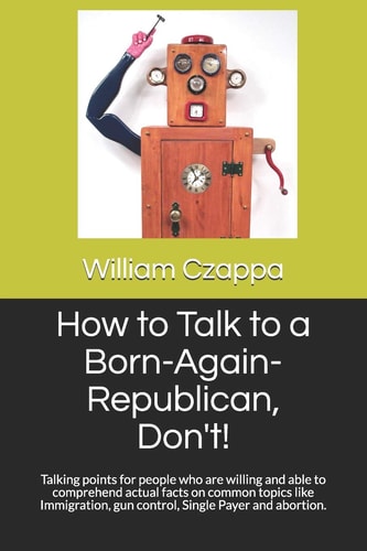 How to Talk to a Born-Again-Republican, Don't! Talking Points for People Who Are Willing and Able to Comprehend Actual Facts on Common Topics Like Immigration, Gun Control, Single Payer and Abortion