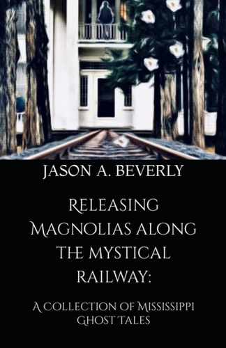 Releasing Magnolias Along the Mystical Railway A Collection of Mississippi Ghost Tales