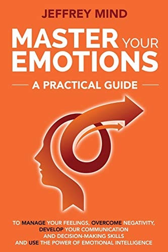 Master Your Emotions A Practical Guide to Manage Your Feelings, Overcome Negativity, Develop Your Communication and Decision Making Skills and Use the Power of Emotional Intelligence