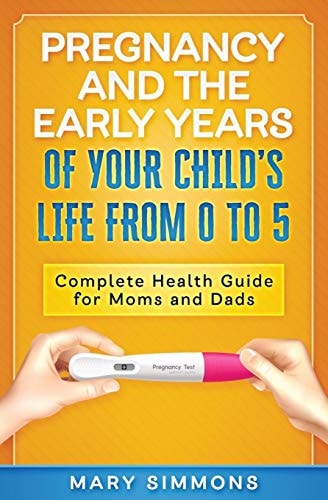 Pregnancy And The Early Years Of Your Child's Life From 0 To 5 Complete Health Guide For Moms And Dads
