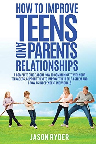 How to Improve Teens and Parents Relationships A Complete Guide about How to Communicate with Your Teenagers, Support Them to Improve Their Self-Esteem and Growing As Independent Individuals