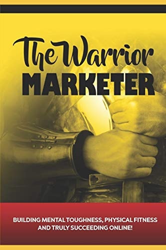 The Warrior Marketer Building Mental Toughness, Physical Fitness and Truly Succeeding Online
